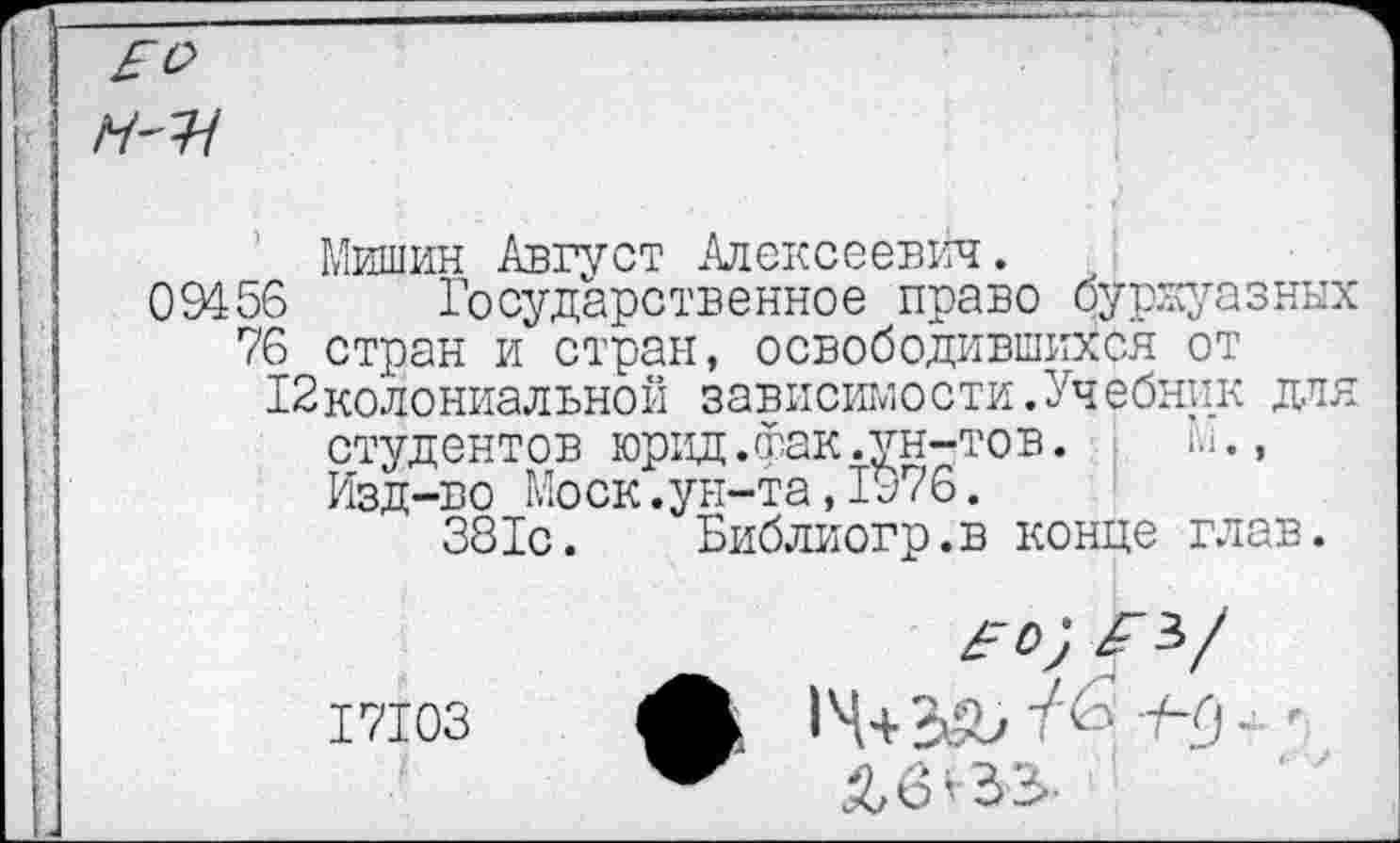 ﻿Мишин Август Алексеевич.
09456 Государственное право буржуазных 76 стран и стран, освободившихся от
12колониальной зависимости.Учебник дтя студентов юрид.фак.ун-тов.	М.,
Изд-во Моск.ун-та,1976.
381с. Библиогр.в конце глав.